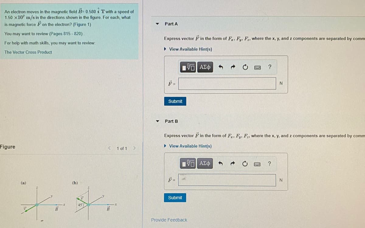 An electron moves in the magnetic field B= 0.580 i T with a speed of
1.50 x107 m/s in the directions shown in the figure. For each, what
is magnetic force F on the electron? (Figure 1)
Part A
You may want to review (Pages 815 - 820).
Express vector FF in the form of F,, Fy, F2, where the x, y, and z components are separated by comm
For help with math skills, you may want to review:
> View Available Hint(s)
The Vector Cross Product
F =
Submit
Part B
Express vector F in the form of F,, Fy, F., where the x, y, and z components are separated by comm
Figure
1 of 1>
• View Available Hint(s)
Vo AEO
F =
(а)
(b)
Submit
Provide Feedback
