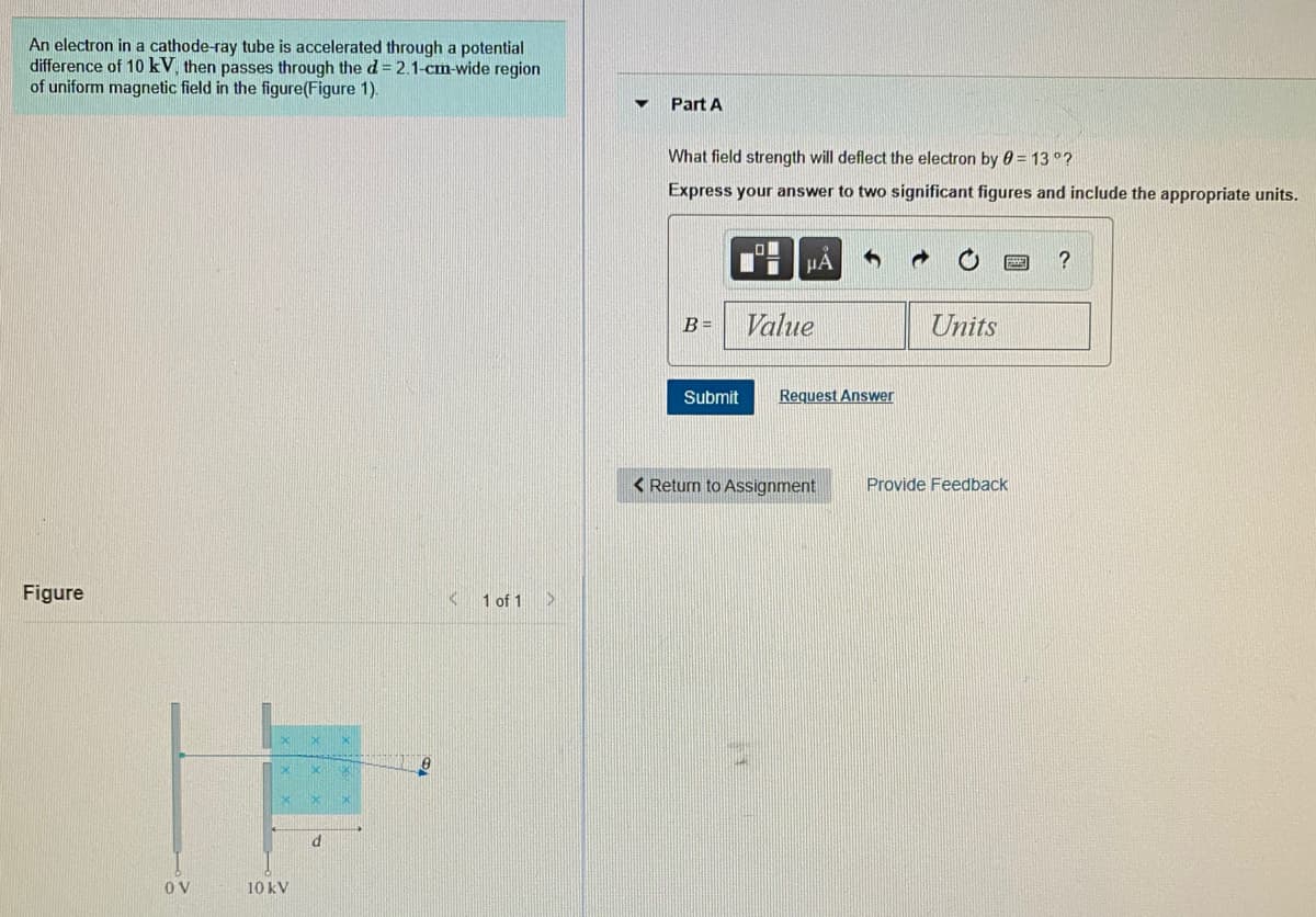 An electron in a cathode-ray tube is accelerated through a potential
difference of 10 kV, then passes through the d= 2.1-cm-wide region
of uniform magnetic field in the figure(Figure 1).
Part A
What field strength will deflect the electron by 0 = 13 °?
Express your answer to two significant figures and include the appropriate units.
HẢ
B =
Value
Units
Submit
Request Answer
< Return to Assignment
Provide Feedback
Figure
<1 of 1
OV
10 kV
