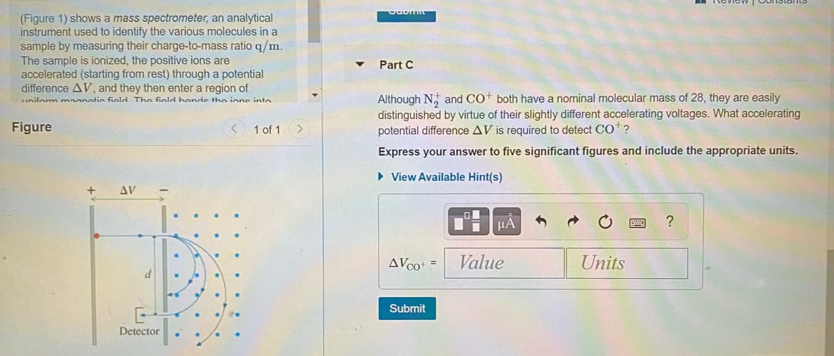(Figure 1) shows a mass spectrometer, an analytical
instrument used to identify the various molecules in a
sample by measuring their charge-to-mass ratio q/m.
The sample is ionized, the positive ions are
accelerated (starting from rest) through a potential
difference AV, and they then enter a region of
Part C
Although N, and CO both have a nominal molecular mass of 28, they are easily
distinguished by virtue of their slightly different accelerating voltages. What accelerating
potential difference AV is required to detect CO*?
uniform maanetic field The field hende the ione into
Figure
1 of 1 >
Express your answer to five significant figures and include the appropriate units.
• View Available Hint(s)
AV
µA
?
AVco+ =
Value
Units
Submit
Detector

