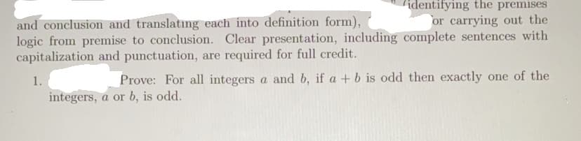 identifying the premises
or carrying out the
and conclusion and translatıng each into definition form),
logic from premise to conclusion. Clear presentation, including complete sentences with
capitalization and punctuation, are required for full credit.
1.
Prove: For all integers a and b, if a + b is odd then exactly one of the
integers, a or b, is odd.
