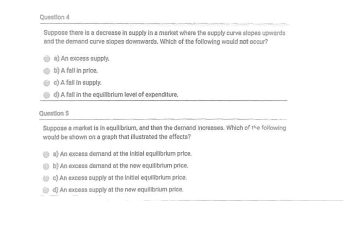 Question 4
Suppose there is a decrease in supply in a market where the supply curve slopes upwards
and the demand curve slopes downwards. Which of the following would not occur?
a) An excess supply.
b) A fall in price.
c) A fall in supply.
d) A fall in the equilibrium level of expenditure.
Question 5
Suppose a market is in equilibrlum, and then the demand increases. Which of the following
would be shown on a graph that illustrated the effects?
a) An excess demand at the initial equilibrium price.
b) An excess demand at the new equllibrlum price.
c) An excess supply at the initlal equilibrium price.
d) An excess supply at the new equilibrium price.
