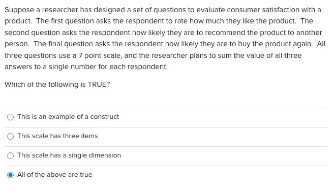 Suppose a researcher has designed a set of questions to evaluate consumer satisfaction with a
product. The first question asks the respondent to rate how much they like the product. The
second question asks the respondent how likely they are to recommend the product to another
person. The final question asks the respondent how likely they are to buy the product again. All
three questions use a 7 point scale, and the researcher plans to sum the value of all three
answers to a single number for each respondent.
Which of the following is TRUE?
This is an example of a construct
This scale has three items
This scale has a single dimension
All of the above are true
