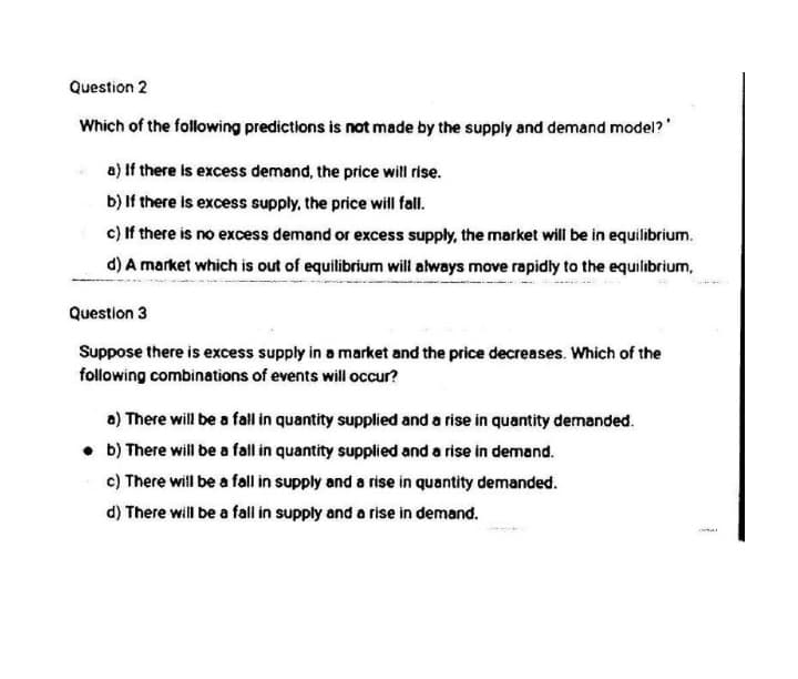 Question 2
Which of the following predictions is not made by the supply and demand model?'
a) If there is excess demand, the price will rise.
b) If there is excess supply, the price will fall.
c) If there is no excess demand or excess supply, the market will be in equilibrium.
d) A market which is out of equilibrium will always move rapidly to the equilibrium,
Question 3
Suppose there is excess supply in a market and the price decreases. Which of the
following combinations of events will occur?
a) There will be a fall in quantity supplied and a rise in quantity demanded.
• b) There will be a fail in quantity supplied and a rise in demand.
c) There will be a fall in supply and a rise in quantity demanded.
d) There will be a fall in supply and a rise in demand.
