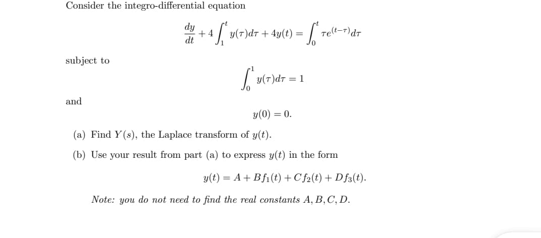 Consider the integro-differential equation
dy
+ 4
dt
y(T)dt + 4y(t) =
relt-r)dt
subject to
y(T)dt = 1
and
y(0) = 0.
(a) Find Y(s), the Laplace transform of y(t).
(b) Use your result from part (a) to express y(t) in the form
y(t) = A+ Bf1(t) + C f2(t) + Df3(t).
Note: you do not need to find the real constants A, B,C, D.
