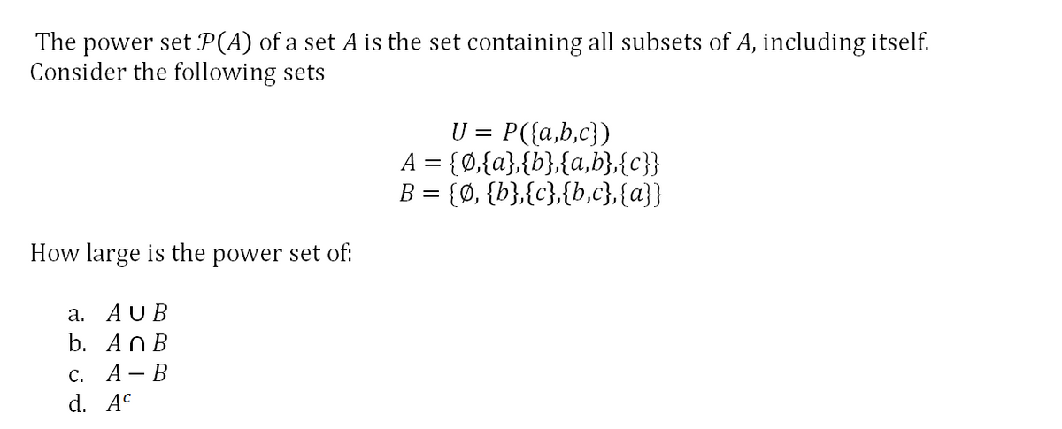 The power set P(A) of a set A is the set containing all subsets of A, including itself.
Consider the following sets
U = P({a,b,c})
A = {0,{a},{b},{a,b},{c}}
B = {Ø, {b},{c},{b,c},{a}}
How large is the power set of:
а. AUB
b. AnB
с. А— В
d. A°
