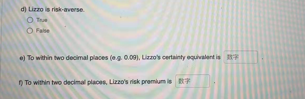 d) Lizzo is risk-averse.
O True
O False
e) To within two decimal places (e.g. 0.09), Lizzo's certainty equivalent is 7
f) To within two decimal places, Lizzo's risk premium is
