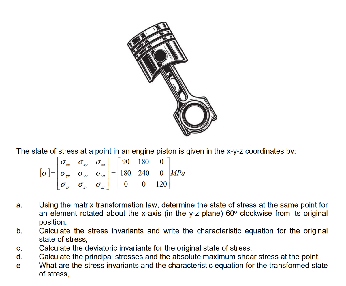 The state of stress at a point in an engine piston is given in the x-y-z coordinates by:
90
180
[0]=0,
MPa
= 180
240
yx
yy
120
zy
Using the matrix transformation law, determine the state of stress at the same point for
an element rotated about the x-axis (in the y-z plane) 60° clockwise from its original
position.
Calculate the stress invariants and write the characteristic equation for the original
state of stress,
Calculate the deviatoric invariants for the original state of stress,
Calculate the principal stresses and the absolute maximum shear stress at the point.
What are the stress invariants and the characteristic equation for the transformed state
of stress,
а.
b.
С.
d.
e
