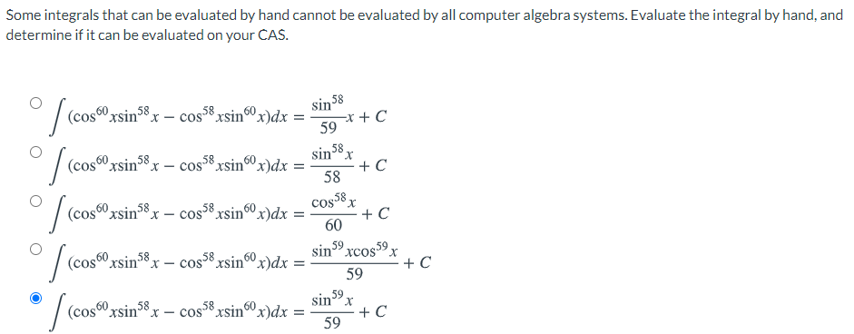 Some integrals that can be evaluated by hand cannot be evaluated by all computer algebra systems. Evaluate the integral by hand, and
determine if it can be evaluated on your CAS.
|(cos0 rsin38x – cos8 xsin0x)dx =
sin 58
-x + C
59
(cos60 xsin38.
58 xsin0x)dx
sin°x
+ C
58
X - CoS
58
(cos0 xsin8x – cos*xsin60x)dx
cos8 x
+ C
60
(cos0" xsin*x – cosxsin00x)dx
58
,59
sin 59.
Xcos
X.
59
(cos60 xsin38x - cos8 xsin60 x)dx
sin 59
+ C
59
