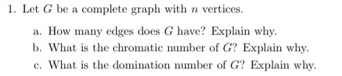 1. Let G be a complete graph with n vertices.
a. How many edges does G have? Explain why.
b. What is the chromatic number of G? Explain why.
c. What is the domination number of G? Explain why.
