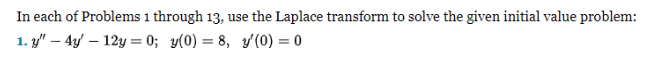In each of Problems 1 through 13, use the Laplace transform to solve the given initial value problem:
1. y" - 4y - 12y=0; y(0) = 8, y/(0) = 0