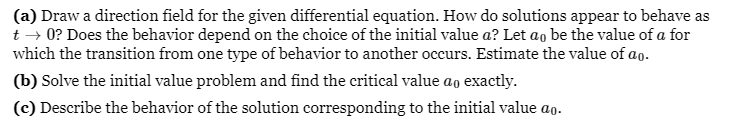 (a) Draw a direction field for the given differential equation. How do solutions appear to behave as
t → 0? Does the behavior depend on the choice of the initial value a? Let ao be the value of a for
which the transition from one type of behavior to another occurs. Estimate the value of ao.
(b) Solve the initial value problem and find the critical value ao exactly.
(c) Describe the behavior of the solution corresponding to the initial value ao.