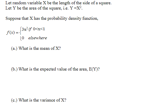 Let random variable X be the length of the side of a square.
Let Y be the area of the square, i.e. Y =X?.
Suppose that X has the probability density function,
(3x?if 0<x<1
f(x) = {
(0 elsewhere
(a.) What is the mean of X?
(b.) What is the expected value of the area, E(Y)?
(c.) What is the variance of X?
