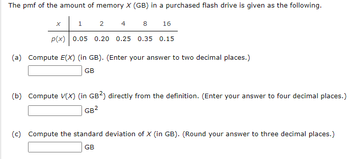 The pmf of the amount of memory X (GB) in a purchased flash drive is given as the following.
1
2
4
8
16
p(x) | 0.05 0.20 0.25 0.35 0.15
(a) Compute E(X) (in GB). (Enter your answer to two decimal places.)
GB
(b) Compute V(X) (in GB?) directly from the definition. (Enter your answer to four decimal places.)
GB?
(c) Compute the standard deviation of X (in GB). (Round your answer to three decimal places.)
GB
