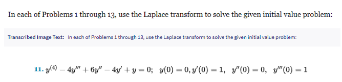 In each of Problems 1 through 13, use the Laplace transform to solve the given initial value problem:
Transcribed Image Text: In each of Problems 1 through 13, use the Laplace transform to solve the given initial value problem:
11. y(4) - 4y" + 6y" - 4y +y=0; y(0) = 0, y'(0) = 1, y'(0) = 0, y" (0) = 1