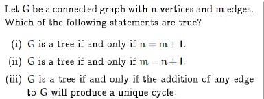 Let G be a connected graph with n vertices and m edges.
Which of the following statements are true?
(i) G is a tree if and only if n = m+1.
(ii) G is a tree if and only if m =n+1.
(iii) G is a tree if and only if the addition of any edge
to G will produce a unique cycle

