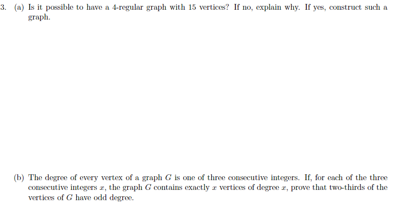 3. (a) Is it possible to have a 4-regular graph with 15 vertices? If no, explain why. If yes, construct such a
graph.
(b) The degree of every vertex of a graph G is one of three consecutive integers. If, for each of the three
consecutive integers r, the graph G contains exactly r vertices of degree r, prove that two-thirds of the
vertices of G have odd degree.
