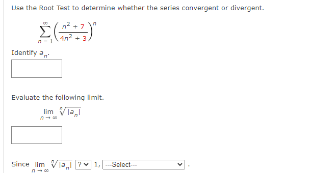 Use the Root Test to determine whether the series convergent or divergent.
n2 + 7
4n2 + 3
n = 1
Identify a,
Evaluate the following limit.
lim Vla,
Since lim V]a?v1, --Select---
n- co
