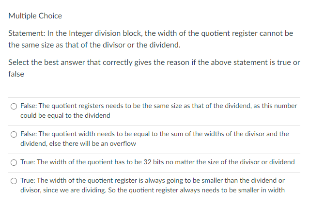 Multiple Choice
Statement: In the Integer division block, the width of the quotient register cannot be
the same size as that of the divisor or the dividend.
Select the best answer that correctly gives the reason if the above statement is true or
false
False: The quotient registers needs to be the same size as that of the dividend, as this number
could be equal to the dividend
False: The quotient width needs to be equal to the sum of the widths of the divisor and the
dividend, else there will be an overflow
True: The width of the quotient has to be 32 bits no matter the size of the divisor or dividend
True: The width of the quotient register is always going to be smaller than the dividend or
divisor, since we are dividing. So the quotient register always needs to be smaller in width
