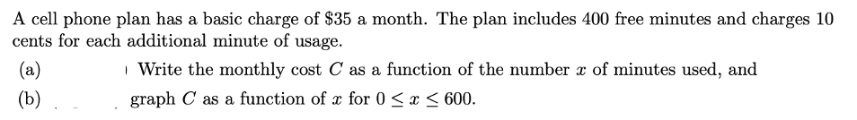 A cell phone plan has a basic charge of $35 a month. The plan includes 400 free minutes and charges 10
cents for each additional minute of usage.
(a)
| Write the monthly cost C as a function of the number x of minutes used, and
(b)
graph C as a function of x for 0 <x < 600.
