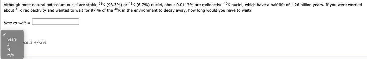 Although most natural potassium nuclei are stable 39K (93.3%) or 41K (6.7%) nuclei, about 0.0117% are radioactive 40K nuclei, which have a half-life of 1.26 billion years. If you were worried
about 4°K radioactivity and wanted to wait for 97 % of the 40K in the environment to decay away, how long would you have to wait?
time to wait =
years
ce is +/-2%
J
m/s
