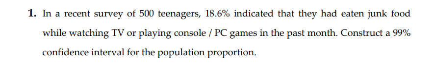 1. In a recent survey of 500 teenagers, 18.6% indicated that they had eaten junk food
while watching TV or playing console / PC games in the past month. Construct a 99%
confidence interval for the population proportion.
