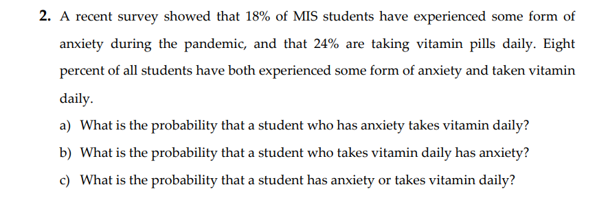 2. A recent survey showed that 18% of MIS students have experienced some form of
anxiety during the pandemic, and that 24% are taking vitamin pills daily. Eight
percent of all students have both experienced some form of anxiety and taken vitamin
daily.
a) What is the probability that a student who has anxiety takes vitamin daily?
b) What is the probability that a student who takes vitamin daily has anxiety?
c) What is the probability that a student has anxiety or takes vitamin daily?
