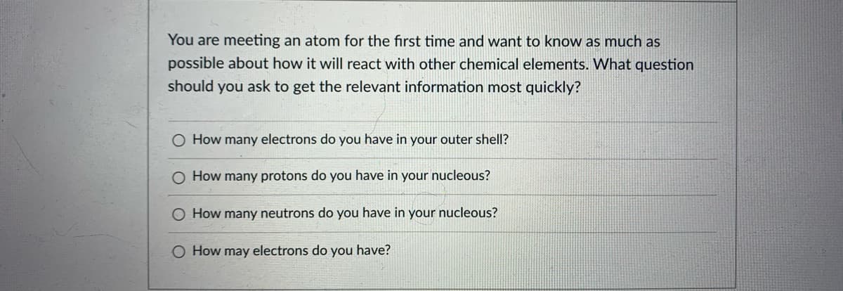 You are meeting an atom for the first time and want to know as much as
possible about how it will react with other chemical elements. What question
should you ask to get the relevant information most quickly?
O How many electrons do you have in your outer shell?
O How many protons do you have in your nucleous?
O How many neutrons do you have in your nucleous?
O How may electrons do you have?
