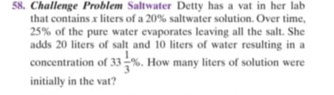 58. Challenge Problem Saltwater Detty has a vat in her lab
that contains x liters of a 20% saltwater solution. Over time,
25% of the pure water evaporates leaving all the salt. She
adds 20 liters of salt and 10 liters of water resulting in a
1.
concentration of 33 –%. How many liters of solution were
initially in the vat?
