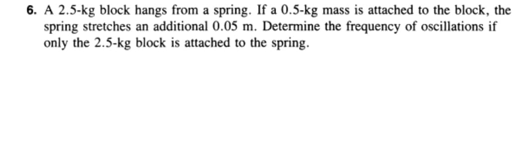 6. A 2.5-kg block hangs from a spring. If a 0.5-kg mass is attached to the block, the
spring stretches an additional 0.05 m. Determine the frequency of oscillations if
only the 2.5-kg block is attached to the spring.
