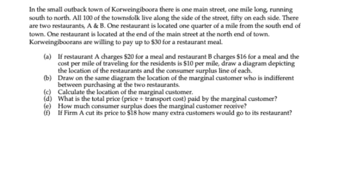 In the small outback town of Korweingiboora there is one main street, one mile long, running
south to north. All 100 of the townsfolk live along the side of the street, fifty on each side. There
are two restaurants, A & B. One restaurant is located one quarter of a mile from the south end of
town. One restaurant is located at the end of the main street at the north end of town.
Korweingiboorans are willing to pay up to $30 for a restaurant meal.
(a) If restaurant A charges $20 for a meal and restaurant B charges $16 for a meal and the
cost per mile of traveling for the residents is $10 per mile, draw a diagram depicting
the location of the restaurants and the consumer surplus line of each.
(b) Draw on the same diagram the location of the marginal customer who is indifferent
between purchasing at the two restaurants.
(c) Calculate the location of the marginal customer.
(d) What is the total price (price + transport cost) paid by the marginal customer?
(e) How much consumer surplus does the marginal customer receive?
(f) If Firm A cut its price to $18 how many extra customers would go to its restaurant?
