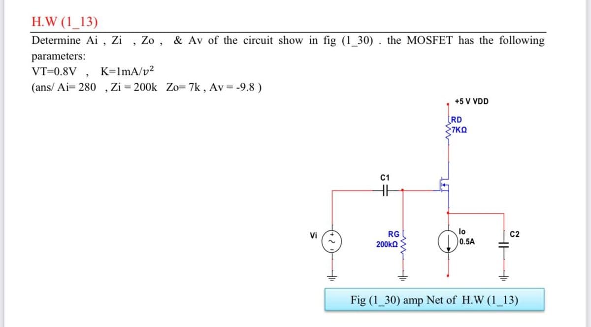H.W (1_13)
Determine Ai , Zi
Zo
& Av of the circuit show in fig (1_30) . the MOSFET has the following
parameters:
VT=0.8V , K=lmA/v²
(ans/ Ai= 280 ,Zi = 200k Zo= 7k , Av = -9.8 )
+5 V VDD
[RD
7KO
C1
Vi
RG
lo
C2
200kQ
0.5A
Fig (1_30) amp Net of H.W (1 13)
