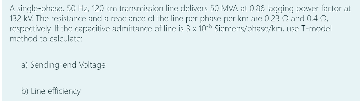 A single-phase, 50 Hz, 120 km transmission line delivers 50 MVA at 0.86 lagging power factor at
132 kV. The resistance and a reactance of the line per phase per km are 0.23 Q and 0.4 Q,
respectively. If the capacitive admittance of line is 3 x 10-6 Siemens/phase/km, use T-model
method to calculate:
a) Sending-end Voltage
b) Line efficiency
