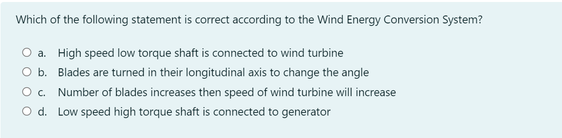 Which of the following statement is correct according to the Wind Energy Conversion System?
O a. High speed low torque shaft is connected to wind turbine
O b. Blades are turned in their longitudinal axis to change the angle
Ос.
Number of blades increases then speed of wind turbine will increase
O d. Low speed high torque shaft is connected to generator
