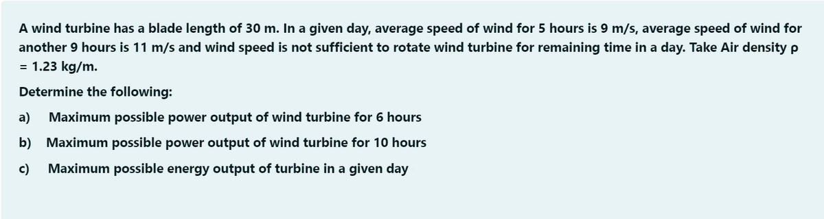 A wind turbine has a blade length of 30 m. In a given day, average speed of wind for 5 hours is 9 m/s, average speed of wind for
another 9 hours is 11 m/s and wind speed is not sufficient to rotate wind turbine for remaining time in a day. Take Air density p
= 1.23 kg/m.
Determine the following:
a)
Maximum possible power output of wind turbine for 6 hours
b) Maximum possible power output of wind turbine for 10 hours
c)
Maximum possible energy output of turbine in a given day
