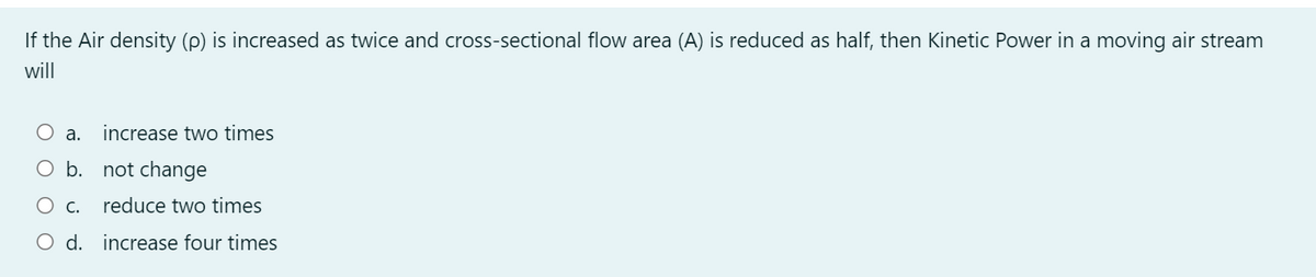 If the Air density (p) is increased as twice and cross-sectional flow area (A) is reduced as half, then Kinetic Power in a moving air stream
will
O a.
increase two times
O b. not change
Ос.
reduce two times
O d. increase four times
