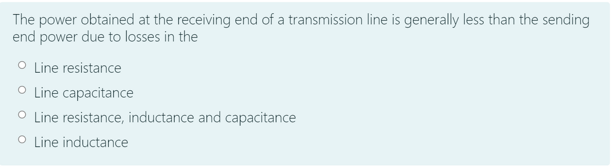 The power obtained at the receiving end of a transmission line is generally less than the sending
end power due to losses in the
O Line resistance
O Line capacitance
O Line resistance, inductance and capacitance
O Line inductance
