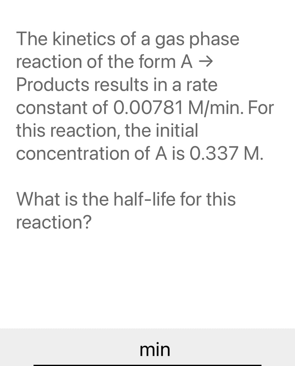 The kinetics of a gas phase
reaction of the form A →
Products results in a rate
constant of 0.00781 M/min. For
this reaction, the initial
concentration of A is 0.337 M.
What is the half-life for this
reaction?
min
