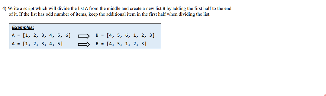 4) Write a script which will divide the list A from the middle and create a new list B by adding the first half to the end
of it. If the list has odd number of items, keep the additional item in the first half when dividing the list.
Examples:
A = [1, 2, 3, 4, 5, 6]
В %3D [4, 5, 6, 1, 2, 3]
А 3D [1, 2, 3, 4, 5]
В %3D [4, 5, 1, 2, 3]
11
