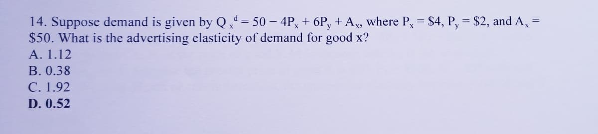 14. Suppose demand is given by Q,' = 50 – 4P, + 6P, + A, where P, = $4, P, = $2, and A,
$50. What is the advertising elasticity of demand for good x?
А. 1.12
B. 0.38
С. 1.92
D. 0.52
