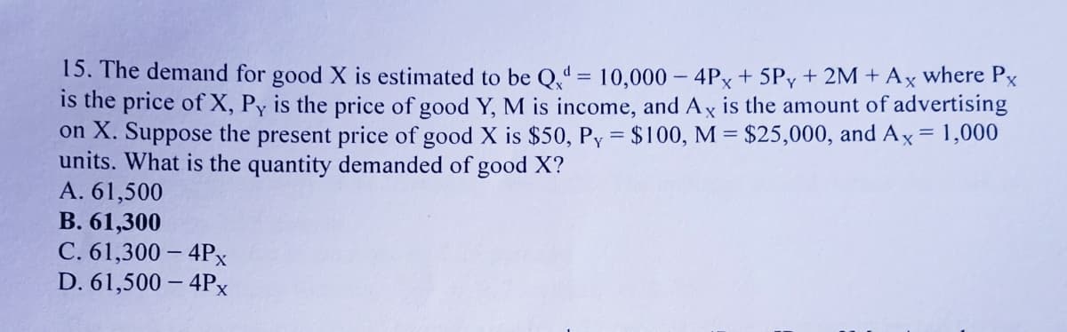 15. The demand for good X is estimated to be Q̟" = 10,000 - 4Px + 5Py + 2M + Ax where Px
is the price of X, Py is the price of good Y, M is income, and Ax is the amount of advertising
on X. Suppose the present price of good X is $50, Py = $100, M = $25,000, and Ax= 1,000
units. What is the quantity demanded of good X?
A. 61,500
B. 61,300
C. 61,300 – 4Px
D. 61,500 – 4Px
