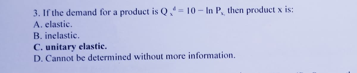 3. If the demand for a product is Q " = 10 – In P, then product x is:
A. elastic.
B. inelastic.
C. unitary elastic.
D. Cannot be determined without more information.

