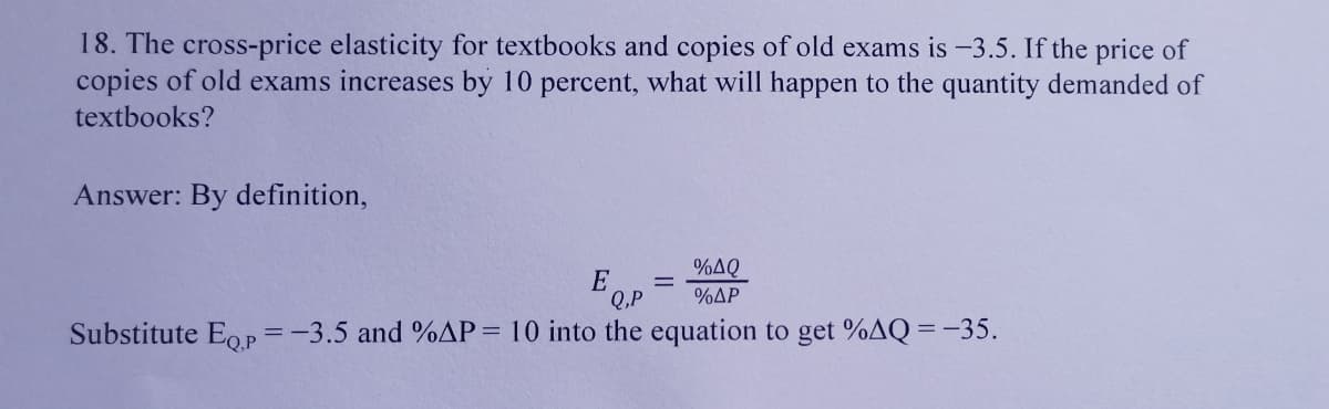 18. The cross-price elasticity for textbooks and copies of old exams is -3.5. If the price of
copies of old exams increases by 10 percent, what will happen to the quantity demanded of
textbooks?
Answer: By definition,
E
Q.P
%AQ
%AP
%3D
Substitute Eop =-3.5 and %AP= 10 into the equation to get %AQ = -35.
