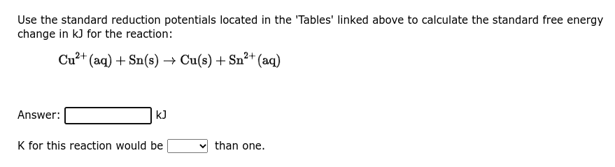 Use the standard reduction potentials located in the 'Tables' linked above to calculate the standard free energy
change in kJ for the reaction:
Cu²+ (aq) + Sn(s) → Cu(s) + Sn²+ (aq)
Answer:
kJ
K for this reaction would be
than one.