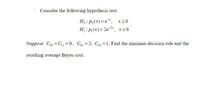 1 Consider the following hypothesis test:
Ho: Po(x)=e*, x>0
H₁: P₁(x) = 2e-2x, x 20
Suppose Coo=C₁1=0, Co1=2, C₁0 =1. Find the minimax decision rule and the
resulting average Bayes cost.