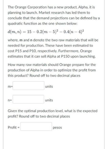 The Orange Corporation has a new product, Alpha, it is
planning to launch. Market research has led them to
conclude that the demand projections can be defined by a
quadratic function as the one shown below:
d(m, n) = 15-0.2 (m-5)² -0.4(n-4)²
where, m and n denote the two raw materials that will be
needed for production. These have been estimated to
cost P15 and P10, respectively. Furthermore, Orange
estimates that it can sell Alpha at P150 upon launching.
How many raw materials should Orange prepare for the
production of Alpha in order to optimize the profit from
this product? Round off to two decimal places
m=
n=
units
Profit =
units
Given the optimal production level, what is the expected
profit? Round off to two decimal places
pesos