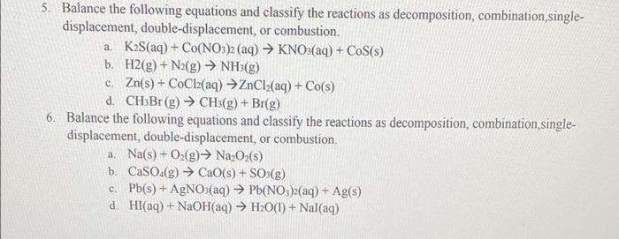 5. Balance the following equations and classify the reactions as decomposition, combination,single-
displacement, double-displacement, or combustion.
a. K₂S(aq) + Co(NO3)2 (aq) → KNO3(aq) + CoS(s)
H2(g) + N2(g) → NH³(g)
b.
c. Zn(s) + CoCl2(aq) →ZnCl₂(aq) + Co(s)
d. CH3Br (g) → CH3(g) + Br(g)
6. Balance the following equations and classify the reactions as decomposition, combination,single-
displacement, double-displacement, or combustion.
a. Na(s) + O₂(g) → Na₂O₂(s)
b. CaSO4(g) → CaO(s) + SO3(g)
c. Pb(s) + AgNO3(aq) → Pb(NO3)2(aq) + Ag(s)
d. Hl(aq) + NaOH(aq) → H₂O(1) + Nal(aq)