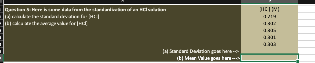 Question 5: Here is some data from the standardization of an HCl solution
1(a) calculate the standard deviation for [HCI]
2 (b) calculate the average value for [HCI]
(a) Standard Deviation goes here -->
(b) Mean Value goes here --->
[HCI] (M)
0.219
0.302
0.305
0.301
0.303