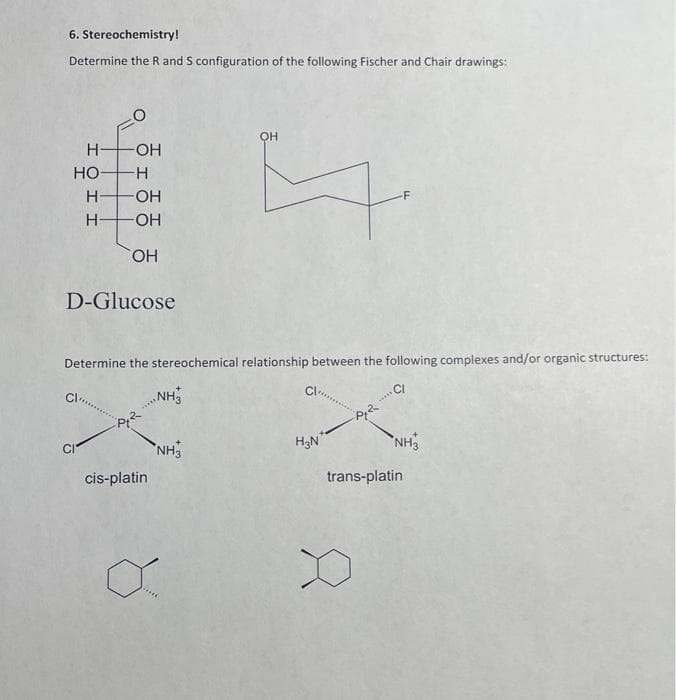 6. Stereochemistry!
Determine the R and S configuration of the following Fischer and Chair drawings:
H-
ΙΟΙΙ
H
LO
HO-H
H-
-OH
-OH
-OH
OH
D-Glucose
Determine the stereochemical relationship between the following complexes and/or organic structures:
CI
-P₁2
cis-platin
NH3
NH3
он
E
o...
H₂N
-P, 2
*****
NH3
trans-platin
