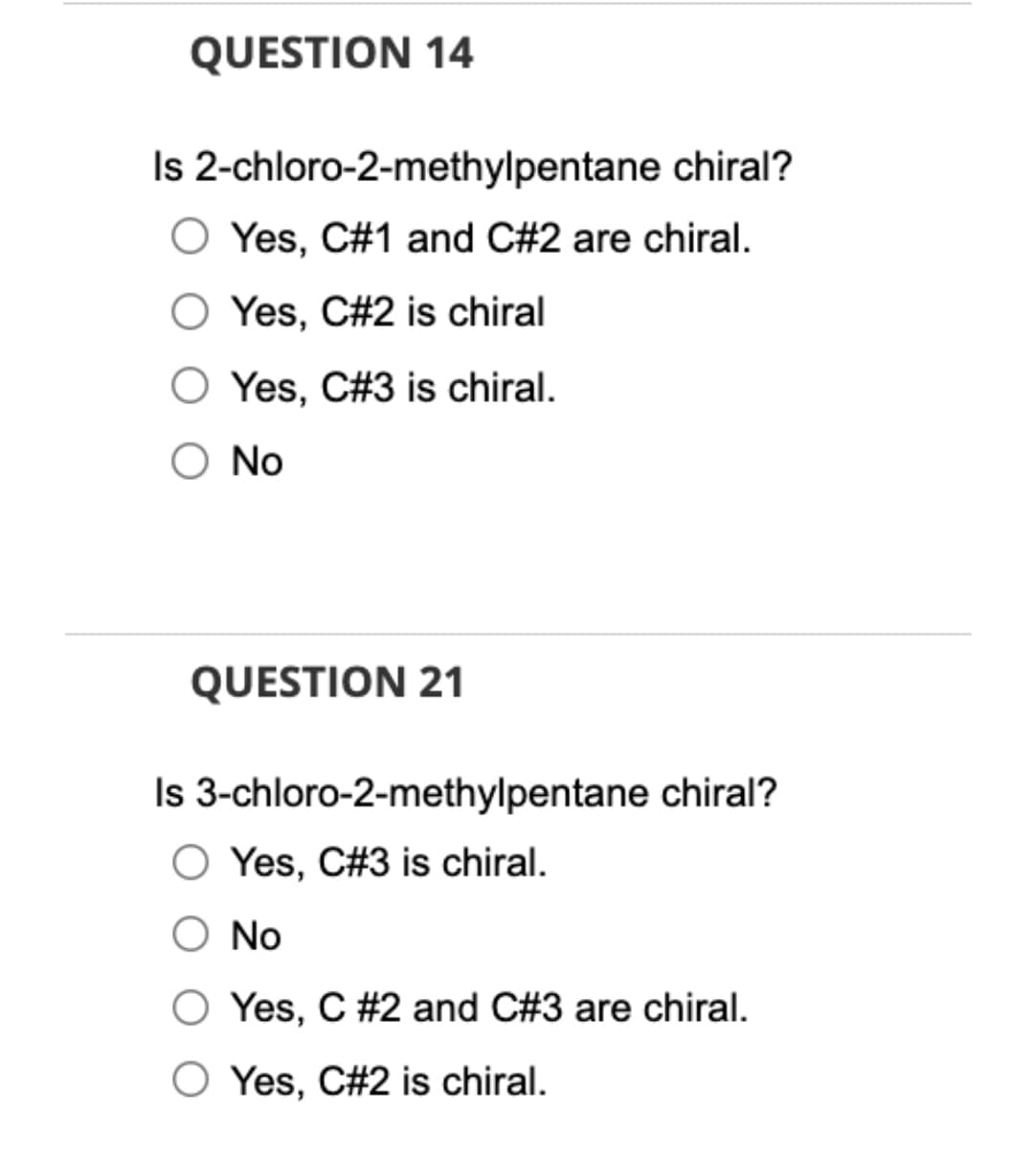 QUESTION 14
Is 2-chloro-2-methylpentane chiral?
O Yes, C#1 and C#2 are chiral.
Yes, C#2 is chiral
Yes, C#3 is chiral.
Ο No
QUESTION 21
Is 3-chloro-2-methylpentane chiral?
O Yes, C#3 is chiral.
No
Yes, C #2 and C#3 are chiral.
O Yes, C#2 is chiral.
