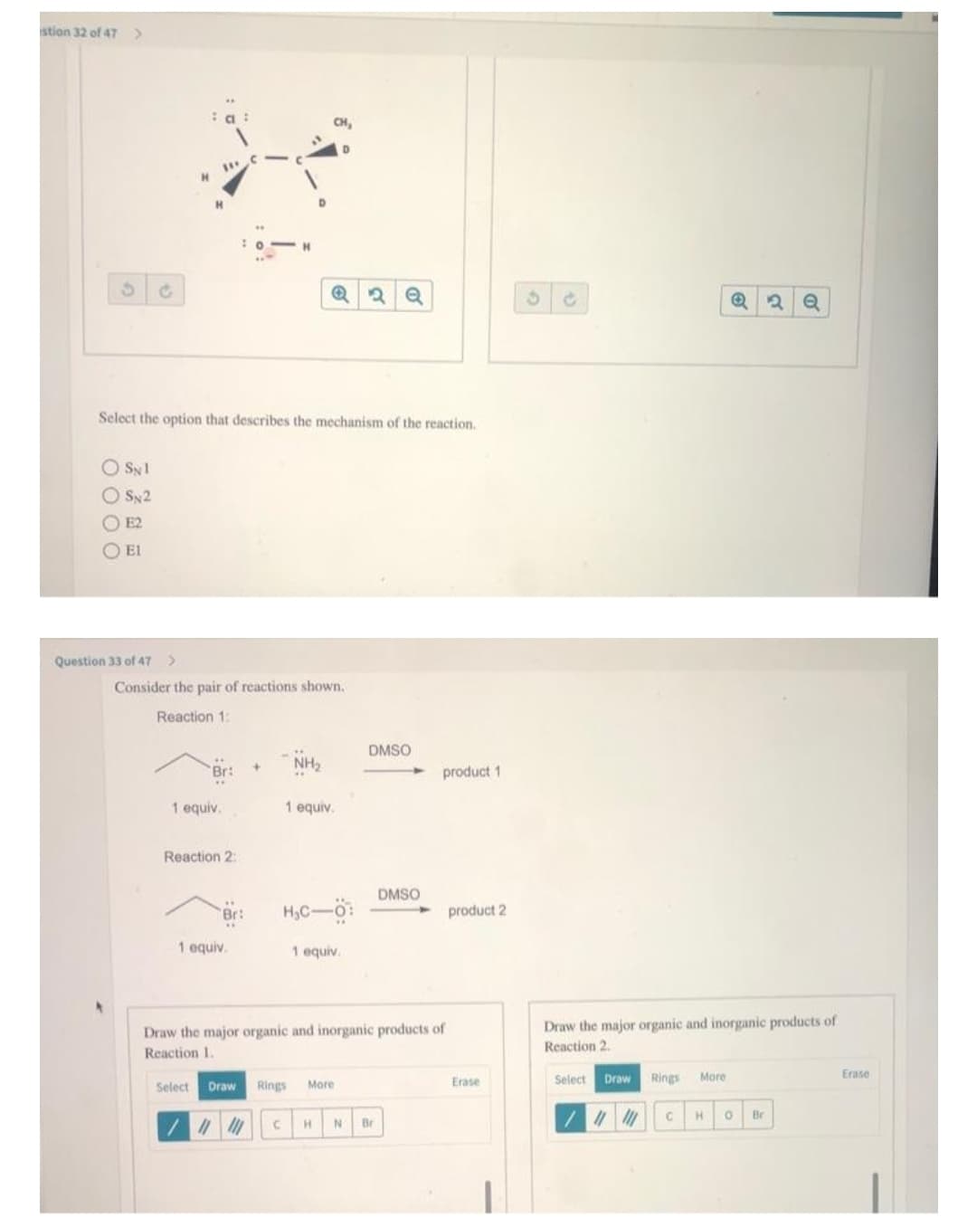 stion 32 of 47
S
G
O SN1
OSN2
ⒸE2
Ο Ε1
H
Question 33 of 47 >
Select the option that describes the mechanism of the reaction.
Br:
1 equiv.
Reaction 2:
O
Consider the pair of reactions shown.
Reaction 1:
Br:
H
1 equiv.
D
Q2 Q
NH₂
1 equiv.
H₂C-Ö:
1 equiv.
DMSO
DMSO
C H N Br
product 1
Draw the major organic and inorganic products of
Reaction 1.
Select Draw Rings More
11/11
product 2
Erase
Ć
Draw
Draw the major organic and inorganic products of
Reaction 2.
Select
Rings
Q 2
More
Q
11/11 C H 0 Br
Erase